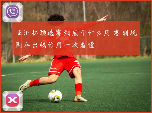 亚洲杯预选赛到底干什么用 赛制规则和出线作用一次看懂