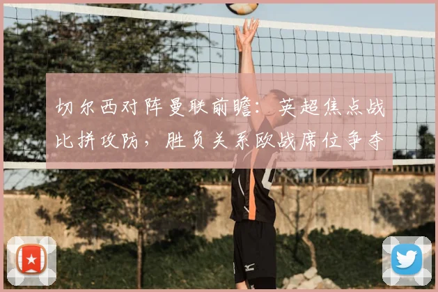 切尔西对阵曼联前瞻：英超焦点战比拼攻防，胜负关系欧战席位争夺