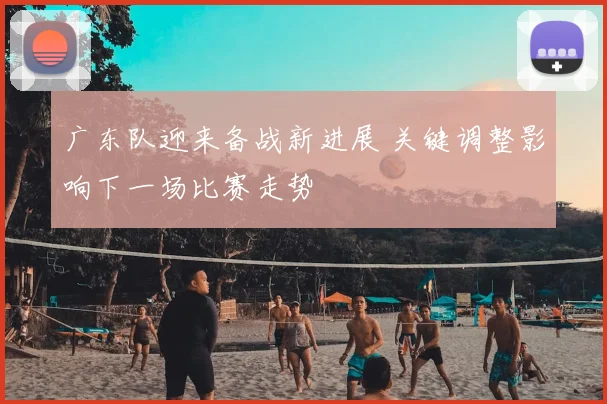 广东队迎来备战新进展 关键调整影响下一场比赛走势