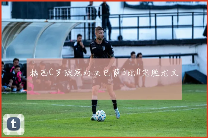 梅西C罗欧冠对决巴萨3比0完胜尤文