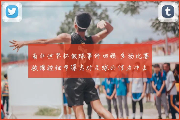 南非世界杯假球事件回顾 多场比赛被操控细节曝光对足球公信力冲击