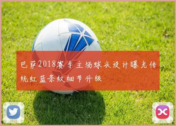 巴萨2018赛季主场球衣设计曝光传统红蓝条纹细节升级
