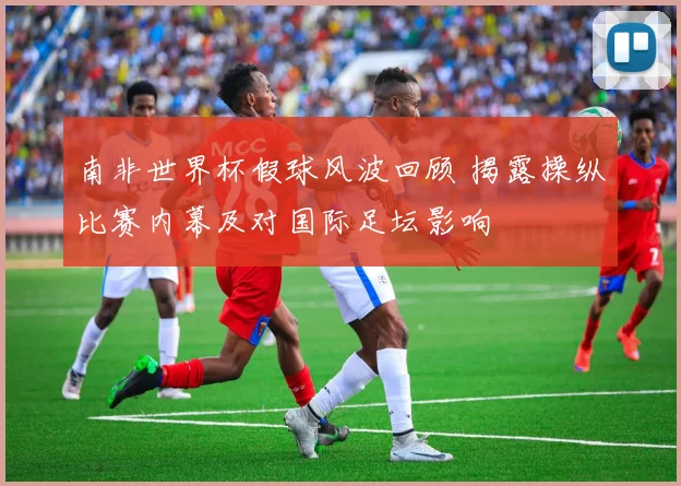 南非世界杯假球风波回顾 揭露操纵比赛内幕及对国际足坛影响