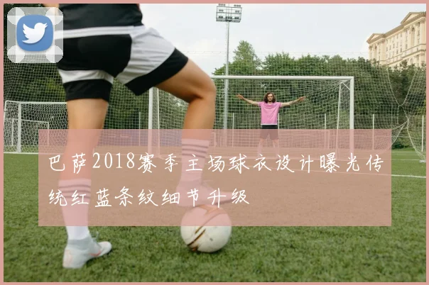 巴萨2018赛季主场球衣设计曝光传统红蓝条纹细节升级