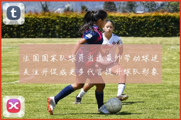 法国国家队球员当选最帅带动球迷关注并促成更多代言提升球队形象