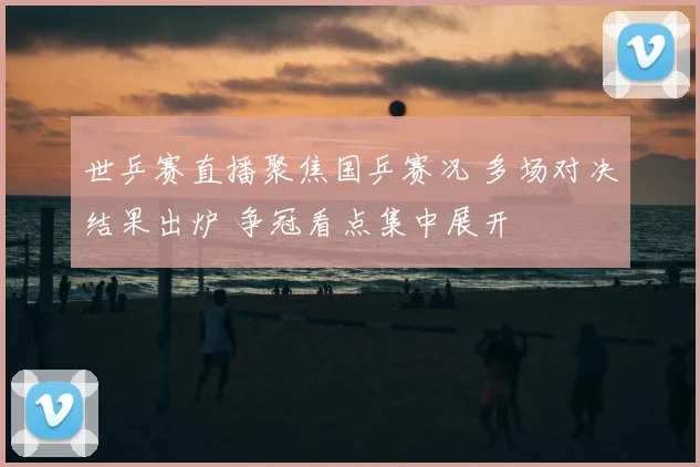 世乒赛直播聚焦国乒赛况 多场对决结果出炉 争冠看点集中展开